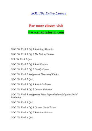 SOC 101 Entire Course
For more classes visit
www.snaptutorial.com
SOC 101 Week 1 DQ 1 Sociology Theories
SOC 101 Week 1 DQ 2 The Role of Culture
SCI 101 Week 1 Quiz
SOC 101 Week 2 DQ 1 Socialization
SOC 101 Week 2 DQ 2 Family Forms
SOC 101 Week 2 Assignment Theorist of Choice
SOC 101 Week 2 Quiz
SOC 101 Week 3 DQ 1 Social Problems
SOC 101 Week 3 DQ 2 Deviant Behavior
SOC 101 Week 3 Assignment Final Paper Outline Religious Social
Institution
SOC 101 Week 3 Quiz
SOC 101 Week 4 DQ 1 Current Social Issues
SOC 101 Week 4 DQ 2 Social Institutions
SOC 101 Week 4 Quiz
 