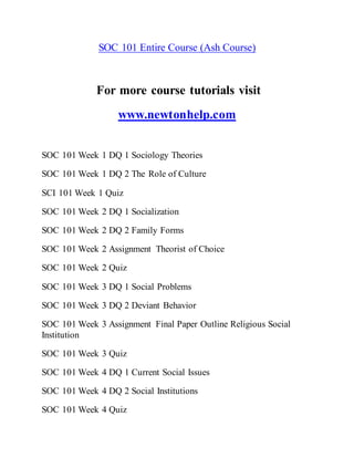 SOC 101 Entire Course (Ash Course)
For more course tutorials visit
www.newtonhelp.com
SOC 101 Week 1 DQ 1 Sociology Theories
SOC 101 Week 1 DQ 2 The Role of Culture
SCI 101 Week 1 Quiz
SOC 101 Week 2 DQ 1 Socialization
SOC 101 Week 2 DQ 2 Family Forms
SOC 101 Week 2 Assignment Theorist of Choice
SOC 101 Week 2 Quiz
SOC 101 Week 3 DQ 1 Social Problems
SOC 101 Week 3 DQ 2 Deviant Behavior
SOC 101 Week 3 Assignment Final Paper Outline Religious Social
Institution
SOC 101 Week 3 Quiz
SOC 101 Week 4 DQ 1 Current Social Issues
SOC 101 Week 4 DQ 2 Social Institutions
SOC 101 Week 4 Quiz
 