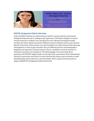 SOC101 Assignment Sheet Interview
Goals and Skills: Students are asked to discuss specific concepts, theories and research
findings that they learned in readings to life experiences. This allows students to connect
relevant material to students’ lives and allows for more effective learning.The weekly
activities also allow students to practice different research methods used in social research.
Specific Instructions: Find someone over age 65 (ideally even older) and ask them about age
and happiness in order to gain a broader view of a different person’s and demographic’s
happiness and experience and write about it. This is a qualitative research interview so
substantive questions are included on The following page. You may include direct
quotations, but DO NOT simply include a transcript of the conversation. Write substantively
about the conversation and relate it to class material. Also, please omit real names or other
identifying information about your research subject. This is a good research practice to
adopt now#SOC101 #Assignment #Sheet #Interview
 