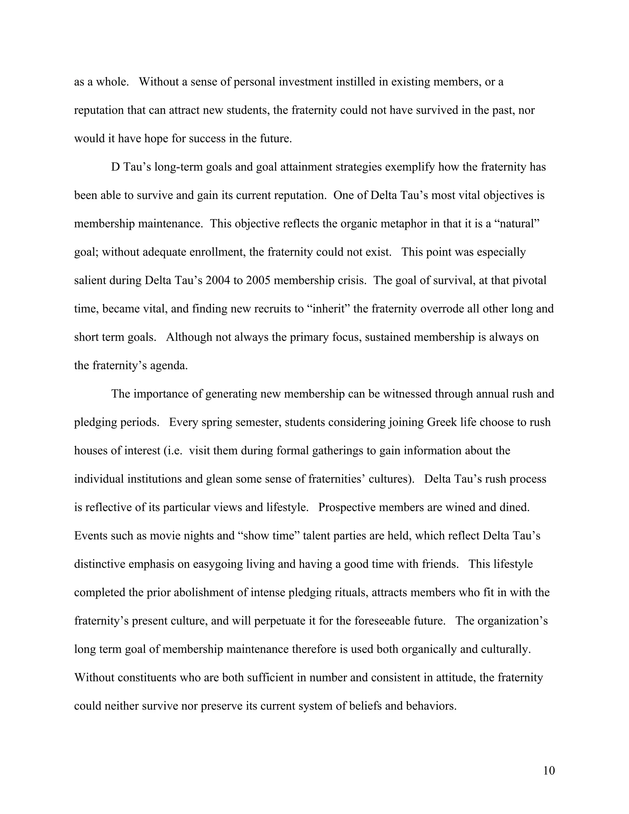 as a whole. Without a sense of personal investment instilled in existing members, or a

reputation that can attract new students, the fraternity could not have survived in the past, nor

would it have hope for success in the future.

       D Tau’s long-term goals and goal attainment strategies exemplify how the fraternity has

been able to survive and gain its current reputation. One of Delta Tau’s most vital objectives is

membership maintenance. This objective reflects the organic metaphor in that it is a “natural”

goal; without adequate enrollment, the fraternity could not exist. This point was especially

salient during Delta Tau’s 2004 to 2005 membership crisis. The goal of survival, at that pivotal

time, became vital, and finding new recruits to “inherit” the fraternity overrode all other long and

short term goals. Although not always the primary focus, sustained membership is always on

the fraternity’s agenda.

       The importance of generating new membership can be witnessed through annual rush and

pledging periods. Every spring semester, students considering joining Greek life choose to rush

houses of interest (i.e. visit them during formal gatherings to gain information about the

individual institutions and glean some sense of fraternities’ cultures). Delta Tau’s rush process

is reflective of its particular views and lifestyle. Prospective members are wined and dined.

Events such as movie nights and “show time” talent parties are held, which reflect Delta Tau’s

distinctive emphasis on easygoing living and having a good time with friends. This lifestyle

completed the prior abolishment of intense pledging rituals, attracts members who fit in with the

fraternity’s present culture, and will perpetuate it for the foreseeable future. The organization’s

long term goal of membership maintenance therefore is used both organically and culturally.

Without constituents who are both sufficient in number and consistent in attitude, the fraternity

could neither survive nor preserve its current system of beliefs and behaviors.




                                                                                                    10
 