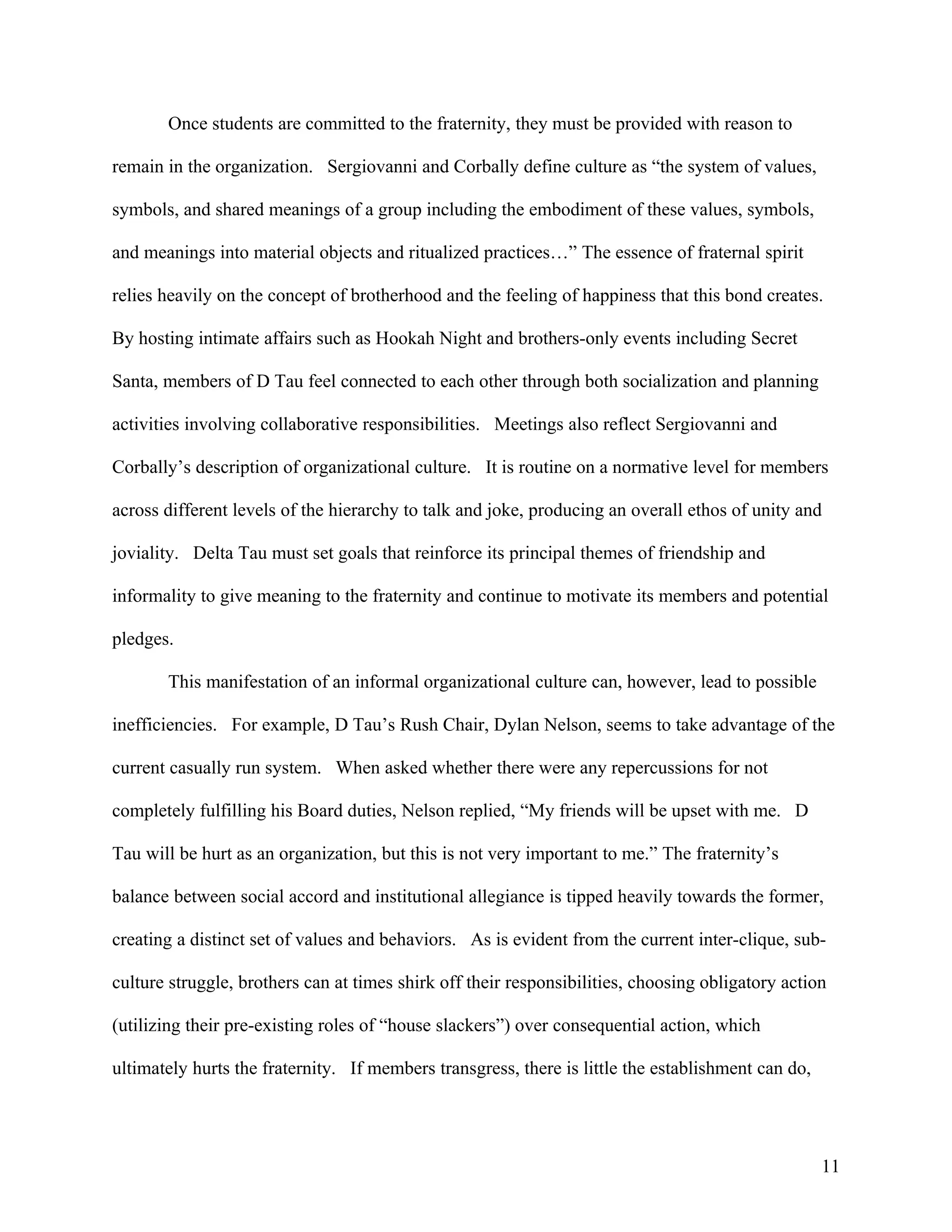 Once students are committed to the fraternity, they must be provided with reason to

remain in the organization. Sergiovanni and Corbally define culture as “the system of values,

symbols, and shared meanings of a group including the embodiment of these values, symbols,

and meanings into material objects and ritualized practices…” The essence of fraternal spirit

relies heavily on the concept of brotherhood and the feeling of happiness that this bond creates.

By hosting intimate affairs such as Hookah Night and brothers-only events including Secret

Santa, members of D Tau feel connected to each other through both socialization and planning

activities involving collaborative responsibilities. Meetings also reflect Sergiovanni and

Corbally’s description of organizational culture. It is routine on a normative level for members

across different levels of the hierarchy to talk and joke, producing an overall ethos of unity and

joviality. Delta Tau must set goals that reinforce its principal themes of friendship and

informality to give meaning to the fraternity and continue to motivate its members and potential

pledges.

       This manifestation of an informal organizational culture can, however, lead to possible

inefficiencies. For example, D Tau’s Rush Chair, Dylan Nelson, seems to take advantage of the

current casually run system. When asked whether there were any repercussions for not

completely fulfilling his Board duties, Nelson replied, “My friends will be upset with me. D

Tau will be hurt as an organization, but this is not very important to me.” The fraternity’s

balance between social accord and institutional allegiance is tipped heavily towards the former,

creating a distinct set of values and behaviors. As is evident from the current inter-clique, sub-

culture struggle, brothers can at times shirk off their responsibilities, choosing obligatory action

(utilizing their pre-existing roles of “house slackers”) over consequential action, which

ultimately hurts the fraternity. If members transgress, there is little the establishment can do,




                                                                                                    11
 