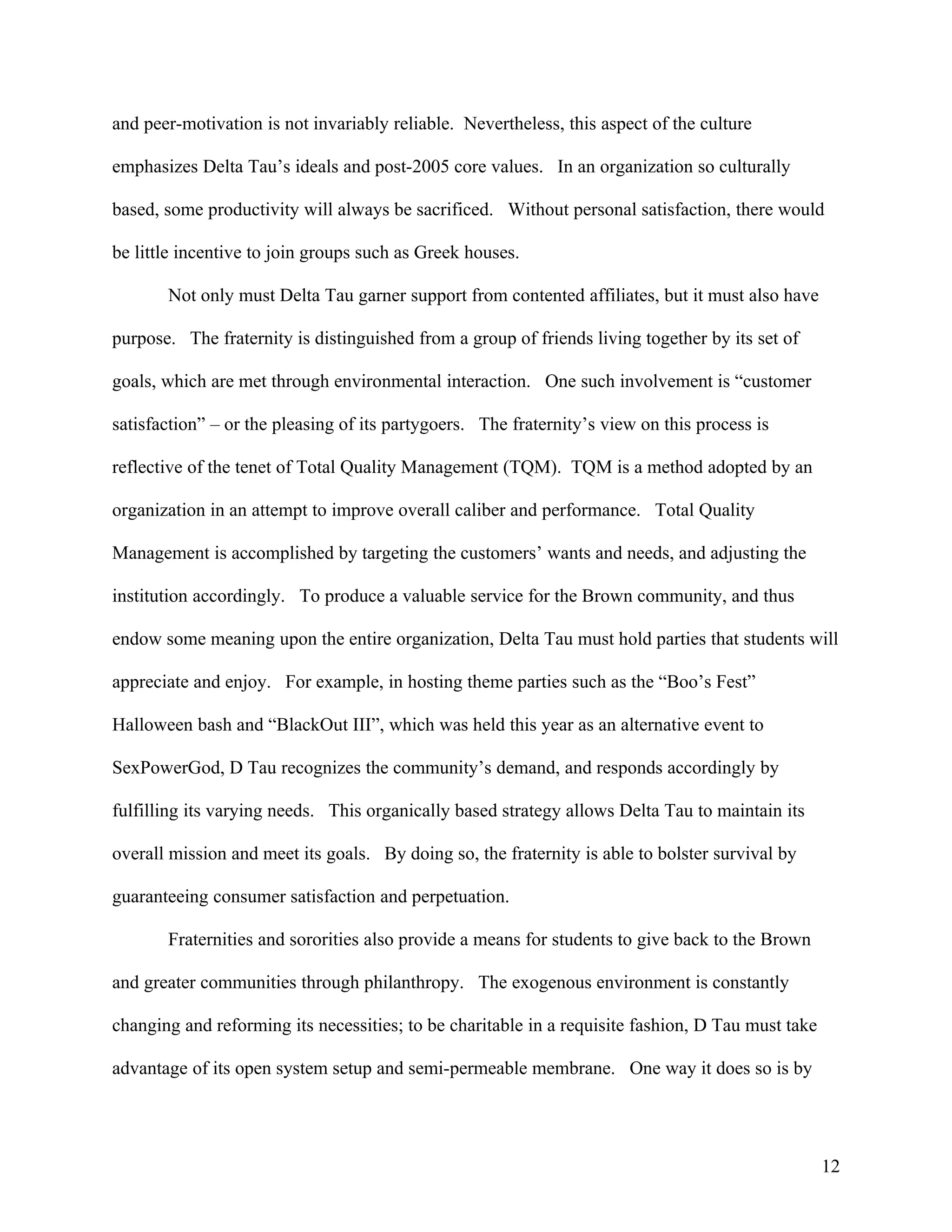 and peer-motivation is not invariably reliable. Nevertheless, this aspect of the culture

emphasizes Delta Tau’s ideals and post-2005 core values. In an organization so culturally

based, some productivity will always be sacrificed. Without personal satisfaction, there would

be little incentive to join groups such as Greek houses.

       Not only must Delta Tau garner support from contented affiliates, but it must also have

purpose. The fraternity is distinguished from a group of friends living together by its set of

goals, which are met through environmental interaction. One such involvement is “customer

satisfaction” – or the pleasing of its partygoers. The fraternity’s view on this process is

reflective of the tenet of Total Quality Management (TQM). TQM is a method adopted by an

organization in an attempt to improve overall caliber and performance. Total Quality

Management is accomplished by targeting the customers’ wants and needs, and adjusting the

institution accordingly. To produce a valuable service for the Brown community, and thus

endow some meaning upon the entire organization, Delta Tau must hold parties that students will

appreciate and enjoy. For example, in hosting theme parties such as the “Boo’s Fest”

Halloween bash and “BlackOut III”, which was held this year as an alternative event to

SexPowerGod, D Tau recognizes the community’s demand, and responds accordingly by

fulfilling its varying needs. This organically based strategy allows Delta Tau to maintain its

overall mission and meet its goals. By doing so, the fraternity is able to bolster survival by

guaranteeing consumer satisfaction and perpetuation.

       Fraternities and sororities also provide a means for students to give back to the Brown

and greater communities through philanthropy. The exogenous environment is constantly

changing and reforming its necessities; to be charitable in a requisite fashion, D Tau must take

advantage of its open system setup and semi-permeable membrane. One way it does so is by




                                                                                                   12
 