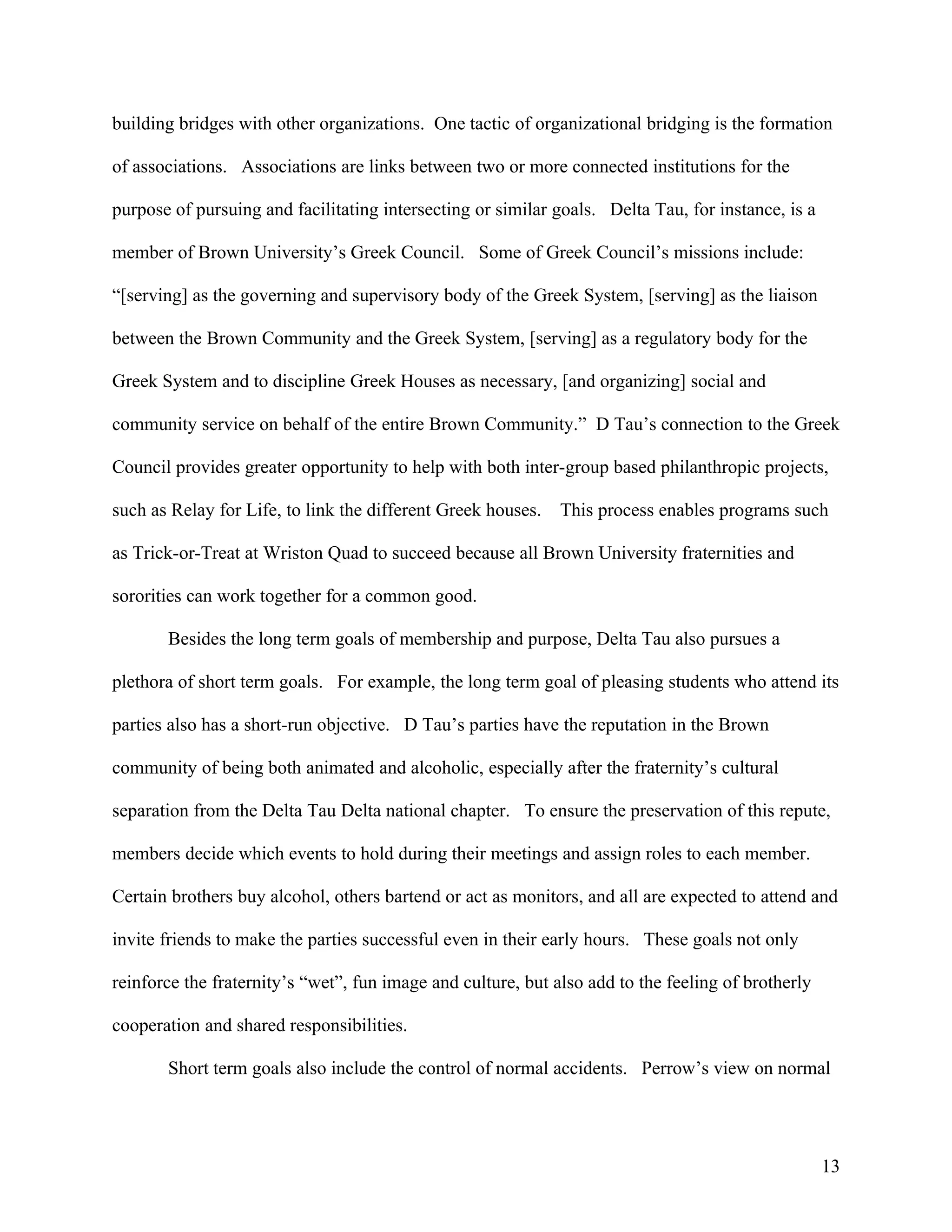 building bridges with other organizations. One tactic of organizational bridging is the formation

of associations. Associations are links between two or more connected institutions for the

purpose of pursuing and facilitating intersecting or similar goals. Delta Tau, for instance, is a

member of Brown University’s Greek Council. Some of Greek Council’s missions include:

“[serving] as the governing and supervisory body of the Greek System, [serving] as the liaison

between the Brown Community and the Greek System, [serving] as a regulatory body for the

Greek System and to discipline Greek Houses as necessary, [and organizing] social and

community service on behalf of the entire Brown Community.” D Tau’s connection to the Greek

Council provides greater opportunity to help with both inter-group based philanthropic projects,

such as Relay for Life, to link the different Greek houses.   This process enables programs such

as Trick-or-Treat at Wriston Quad to succeed because all Brown University fraternities and

sororities can work together for a common good.

       Besides the long term goals of membership and purpose, Delta Tau also pursues a

plethora of short term goals. For example, the long term goal of pleasing students who attend its

parties also has a short-run objective. D Tau’s parties have the reputation in the Brown

community of being both animated and alcoholic, especially after the fraternity’s cultural

separation from the Delta Tau Delta national chapter. To ensure the preservation of this repute,

members decide which events to hold during their meetings and assign roles to each member.

Certain brothers buy alcohol, others bartend or act as monitors, and all are expected to attend and

invite friends to make the parties successful even in their early hours. These goals not only

reinforce the fraternity’s “wet”, fun image and culture, but also add to the feeling of brotherly

cooperation and shared responsibilities.

       Short term goals also include the control of normal accidents. Perrow’s view on normal




                                                                                                    13
 
