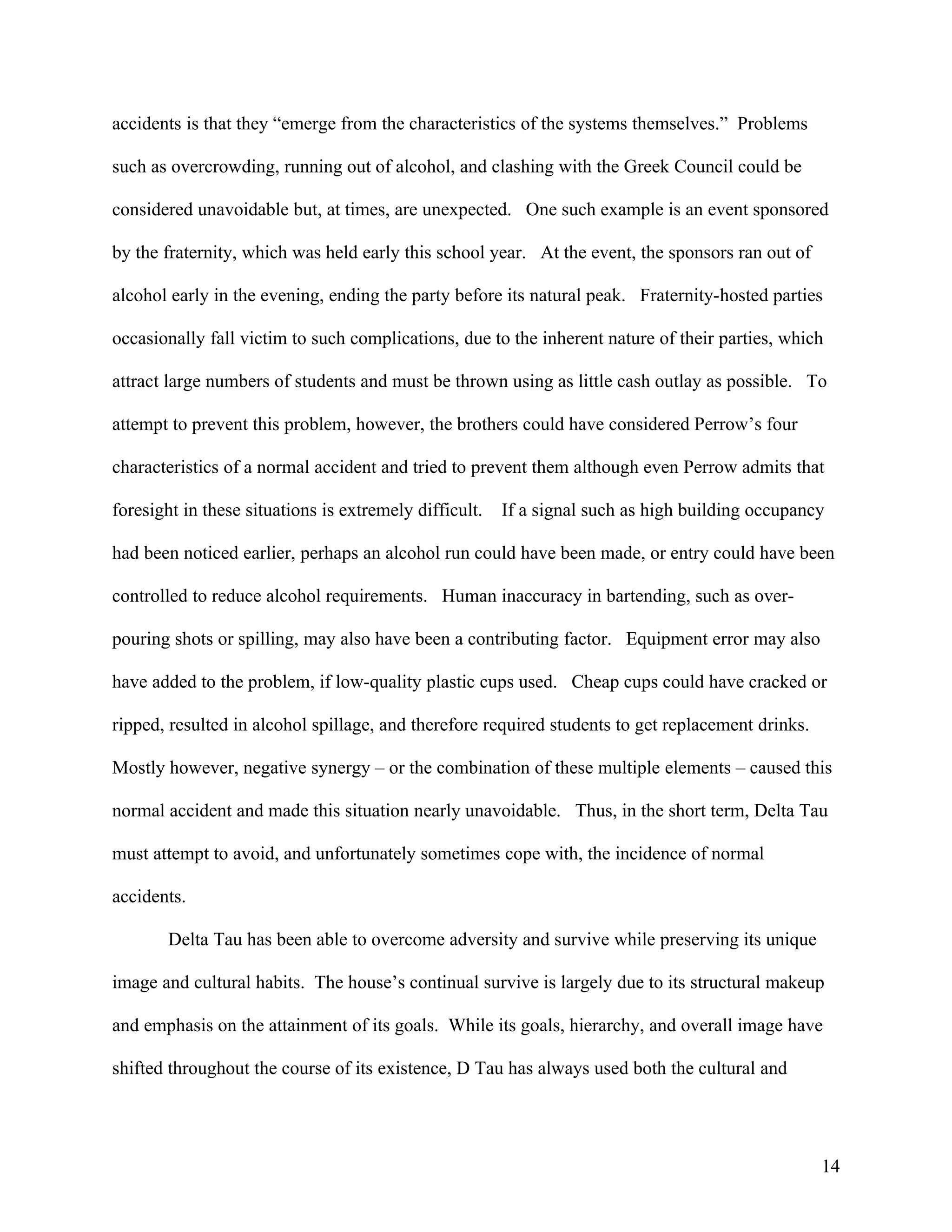 accidents is that they “emerge from the characteristics of the systems themselves.” Problems

such as overcrowding, running out of alcohol, and clashing with the Greek Council could be

considered unavoidable but, at times, are unexpected. One such example is an event sponsored

by the fraternity, which was held early this school year. At the event, the sponsors ran out of

alcohol early in the evening, ending the party before its natural peak. Fraternity-hosted parties

occasionally fall victim to such complications, due to the inherent nature of their parties, which

attract large numbers of students and must be thrown using as little cash outlay as possible. To

attempt to prevent this problem, however, the brothers could have considered Perrow’s four

characteristics of a normal accident and tried to prevent them although even Perrow admits that

foresight in these situations is extremely difficult.   If a signal such as high building occupancy

had been noticed earlier, perhaps an alcohol run could have been made, or entry could have been

controlled to reduce alcohol requirements. Human inaccuracy in bartending, such as over-

pouring shots or spilling, may also have been a contributing factor. Equipment error may also

have added to the problem, if low-quality plastic cups used. Cheap cups could have cracked or

ripped, resulted in alcohol spillage, and therefore required students to get replacement drinks.

Mostly however, negative synergy – or the combination of these multiple elements – caused this

normal accident and made this situation nearly unavoidable. Thus, in the short term, Delta Tau

must attempt to avoid, and unfortunately sometimes cope with, the incidence of normal

accidents.

        Delta Tau has been able to overcome adversity and survive while preserving its unique

image and cultural habits. The house’s continual survive is largely due to its structural makeup

and emphasis on the attainment of its goals. While its goals, hierarchy, and overall image have

shifted throughout the course of its existence, D Tau has always used both the cultural and




                                                                                                   14
 