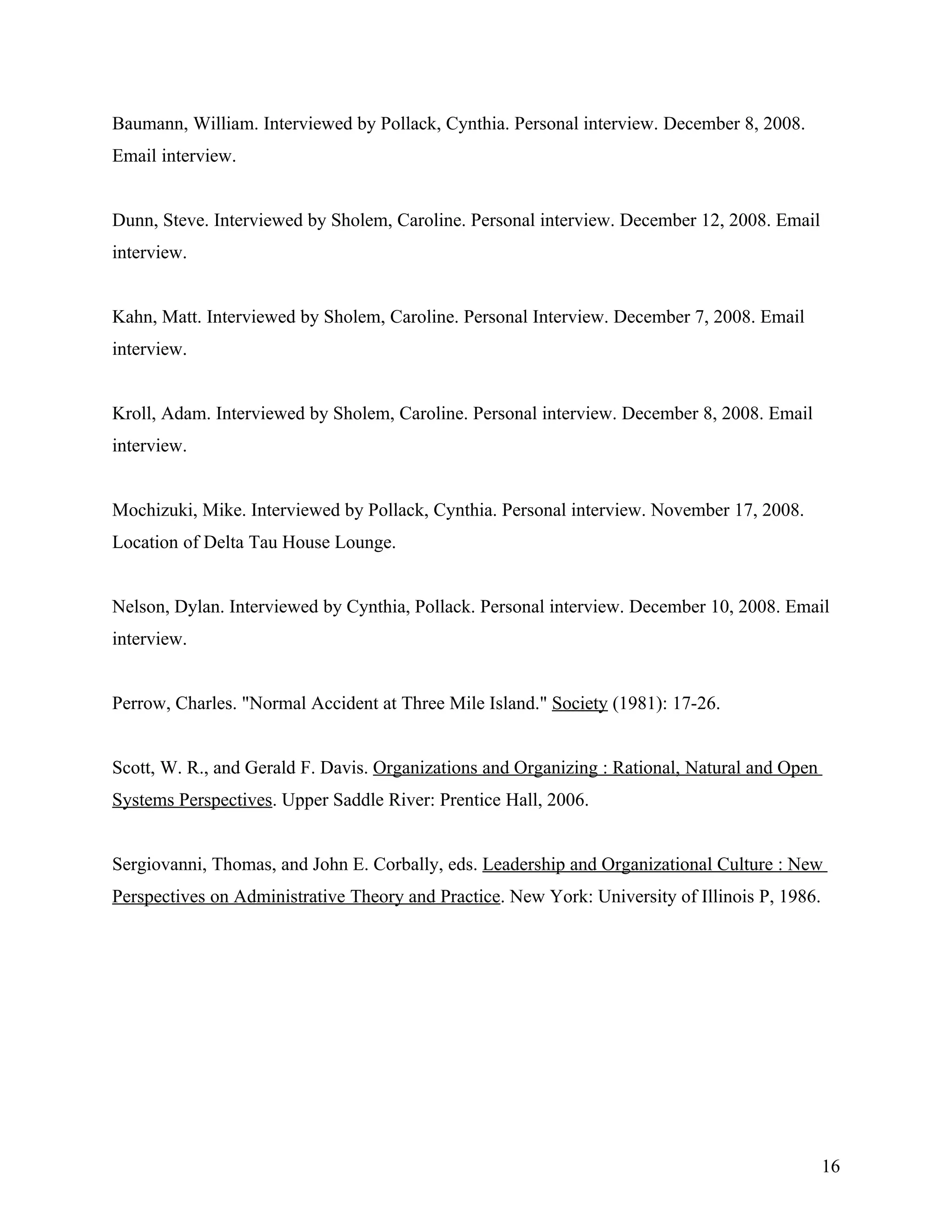 Baumann, William. Interviewed by Pollack, Cynthia. Personal interview. December 8, 2008.
Email interview.


Dunn, Steve. Interviewed by Sholem, Caroline. Personal interview. December 12, 2008. Email
interview.


Kahn, Matt. Interviewed by Sholem, Caroline. Personal Interview. December 7, 2008. Email
interview.


Kroll, Adam. Interviewed by Sholem, Caroline. Personal interview. December 8, 2008. Email
interview.


Mochizuki, Mike. Interviewed by Pollack, Cynthia. Personal interview. November 17, 2008.
Location of Delta Tau House Lounge.


Nelson, Dylan. Interviewed by Cynthia, Pollack. Personal interview. December 10, 2008. Email
interview.


Perrow, Charles. "Normal Accident at Three Mile Island." Society (1981): 17-26.


Scott, W. R., and Gerald F. Davis. Organizations and Organizing : Rational, Natural and Open
Systems Perspectives. Upper Saddle River: Prentice Hall, 2006.


Sergiovanni, Thomas, and John E. Corbally, eds. Leadership and Organizational Culture : New
Perspectives on Administrative Theory and Practice. New York: University of Illinois P, 1986.




                                                                                                16
 