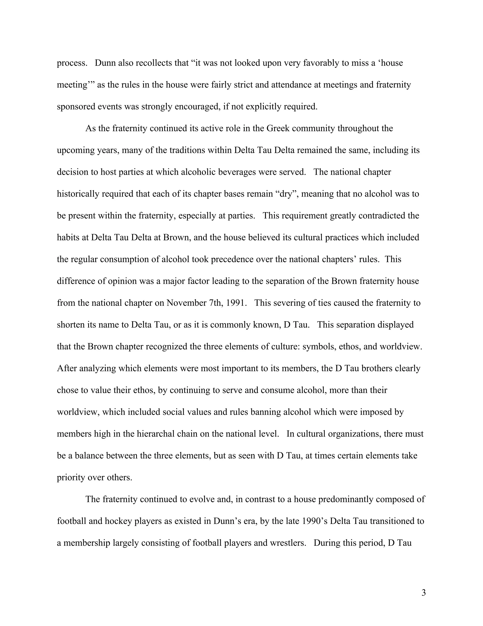 process. Dunn also recollects that “it was not looked upon very favorably to miss a ‘house

meeting’” as the rules in the house were fairly strict and attendance at meetings and fraternity

sponsored events was strongly encouraged, if not explicitly required.

       As the fraternity continued its active role in the Greek community throughout the

upcoming years, many of the traditions within Delta Tau Delta remained the same, including its

decision to host parties at which alcoholic beverages were served. The national chapter

historically required that each of its chapter bases remain “dry”, meaning that no alcohol was to

be present within the fraternity, especially at parties. This requirement greatly contradicted the

habits at Delta Tau Delta at Brown, and the house believed its cultural practices which included

the regular consumption of alcohol took precedence over the national chapters’ rules. This

difference of opinion was a major factor leading to the separation of the Brown fraternity house

from the national chapter on November 7th, 1991. This severing of ties caused the fraternity to

shorten its name to Delta Tau, or as it is commonly known, D Tau. This separation displayed

that the Brown chapter recognized the three elements of culture: symbols, ethos, and worldview.

After analyzing which elements were most important to its members, the D Tau brothers clearly

chose to value their ethos, by continuing to serve and consume alcohol, more than their

worldview, which included social values and rules banning alcohol which were imposed by

members high in the hierarchal chain on the national level. In cultural organizations, there must

be a balance between the three elements, but as seen with D Tau, at times certain elements take

priority over others.

       The fraternity continued to evolve and, in contrast to a house predominantly composed of

football and hockey players as existed in Dunn’s era, by the late 1990’s Delta Tau transitioned to

a membership largely consisting of football players and wrestlers. During this period, D Tau




                                                                                                     3
 