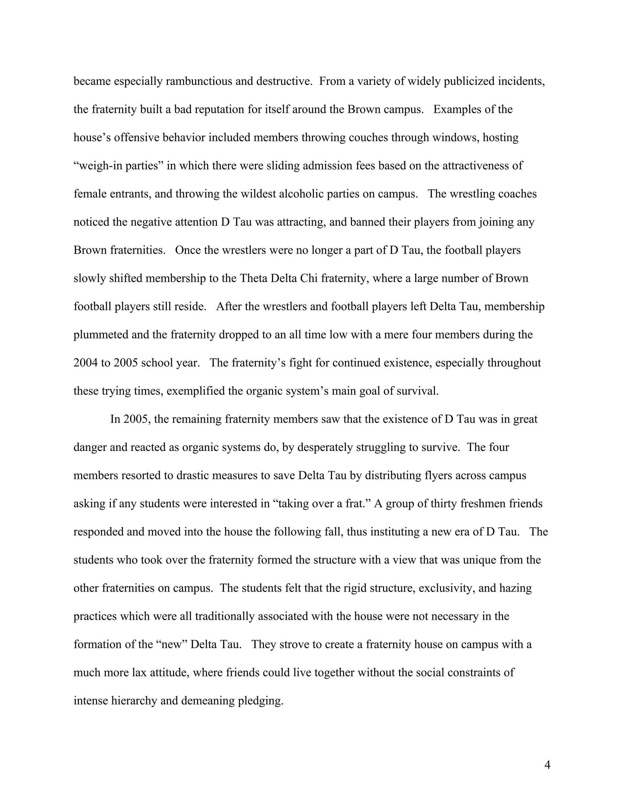 became especially rambunctious and destructive. From a variety of widely publicized incidents,

the fraternity built a bad reputation for itself around the Brown campus. Examples of the

house’s offensive behavior included members throwing couches through windows, hosting

“weigh-in parties” in which there were sliding admission fees based on the attractiveness of

female entrants, and throwing the wildest alcoholic parties on campus. The wrestling coaches

noticed the negative attention D Tau was attracting, and banned their players from joining any

Brown fraternities. Once the wrestlers were no longer a part of D Tau, the football players

slowly shifted membership to the Theta Delta Chi fraternity, where a large number of Brown

football players still reside. After the wrestlers and football players left Delta Tau, membership

plummeted and the fraternity dropped to an all time low with a mere four members during the

2004 to 2005 school year. The fraternity’s fight for continued existence, especially throughout

these trying times, exemplified the organic system’s main goal of survival.

       In 2005, the remaining fraternity members saw that the existence of D Tau was in great

danger and reacted as organic systems do, by desperately struggling to survive. The four

members resorted to drastic measures to save Delta Tau by distributing flyers across campus

asking if any students were interested in “taking over a frat.” A group of thirty freshmen friends

responded and moved into the house the following fall, thus instituting a new era of D Tau. The

students who took over the fraternity formed the structure with a view that was unique from the

other fraternities on campus. The students felt that the rigid structure, exclusivity, and hazing

practices which were all traditionally associated with the house were not necessary in the

formation of the “new” Delta Tau. They strove to create a fraternity house on campus with a

much more lax attitude, where friends could live together without the social constraints of

intense hierarchy and demeaning pledging.




                                                                                                     4
 