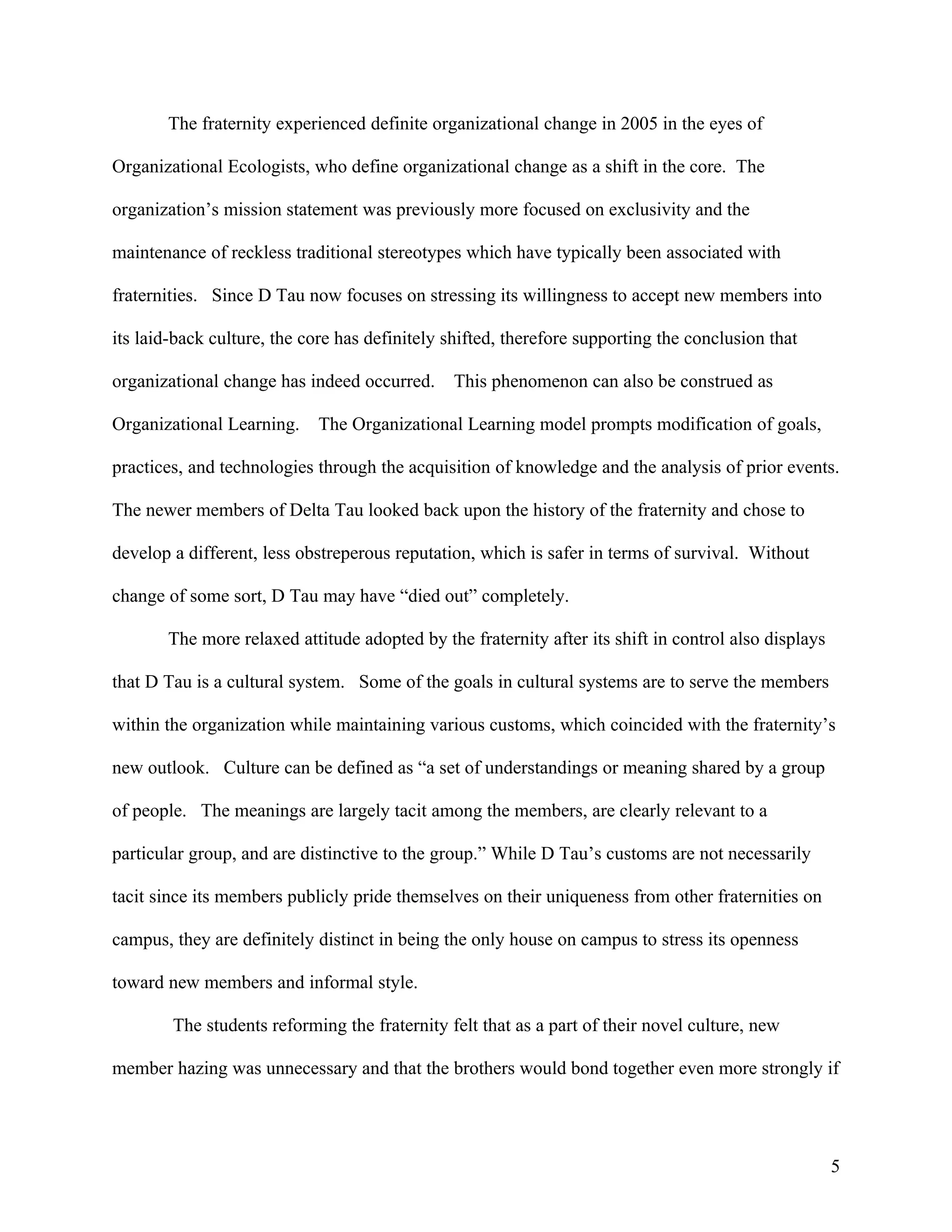 The fraternity experienced definite organizational change in 2005 in the eyes of

Organizational Ecologists, who define organizational change as a shift in the core. The

organization’s mission statement was previously more focused on exclusivity and the

maintenance of reckless traditional stereotypes which have typically been associated with

fraternities. Since D Tau now focuses on stressing its willingness to accept new members into

its laid-back culture, the core has definitely shifted, therefore supporting the conclusion that

organizational change has indeed occurred.     This phenomenon can also be construed as

Organizational Learning.    The Organizational Learning model prompts modification of goals,

practices, and technologies through the acquisition of knowledge and the analysis of prior events.

The newer members of Delta Tau looked back upon the history of the fraternity and chose to

develop a different, less obstreperous reputation, which is safer in terms of survival. Without

change of some sort, D Tau may have “died out” completely.

       The more relaxed attitude adopted by the fraternity after its shift in control also displays

that D Tau is a cultural system. Some of the goals in cultural systems are to serve the members

within the organization while maintaining various customs, which coincided with the fraternity’s

new outlook. Culture can be defined as “a set of understandings or meaning shared by a group

of people. The meanings are largely tacit among the members, are clearly relevant to a

particular group, and are distinctive to the group.” While D Tau’s customs are not necessarily

tacit since its members publicly pride themselves on their uniqueness from other fraternities on

campus, they are definitely distinct in being the only house on campus to stress its openness

toward new members and informal style.

        The students reforming the fraternity felt that as a part of their novel culture, new

member hazing was unnecessary and that the brothers would bond together even more strongly if




                                                                                                      5
 