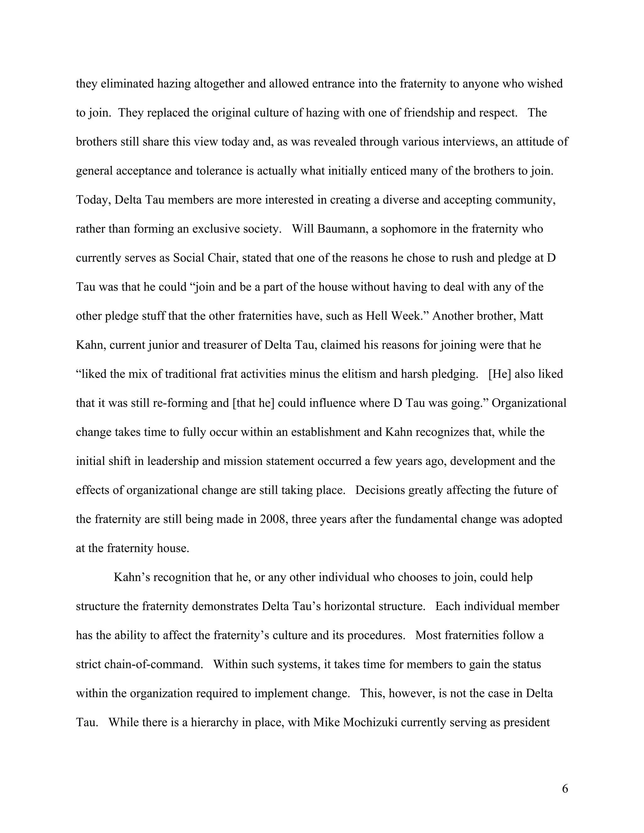 they eliminated hazing altogether and allowed entrance into the fraternity to anyone who wished

to join. They replaced the original culture of hazing with one of friendship and respect. The

brothers still share this view today and, as was revealed through various interviews, an attitude of

general acceptance and tolerance is actually what initially enticed many of the brothers to join.

Today, Delta Tau members are more interested in creating a diverse and accepting community,

rather than forming an exclusive society. Will Baumann, a sophomore in the fraternity who

currently serves as Social Chair, stated that one of the reasons he chose to rush and pledge at D

Tau was that he could “join and be a part of the house without having to deal with any of the

other pledge stuff that the other fraternities have, such as Hell Week.” Another brother, Matt

Kahn, current junior and treasurer of Delta Tau, claimed his reasons for joining were that he

“liked the mix of traditional frat activities minus the elitism and harsh pledging. [He] also liked

that it was still re-forming and [that he] could influence where D Tau was going.” Organizational

change takes time to fully occur within an establishment and Kahn recognizes that, while the

initial shift in leadership and mission statement occurred a few years ago, development and the

effects of organizational change are still taking place. Decisions greatly affecting the future of

the fraternity are still being made in 2008, three years after the fundamental change was adopted

at the fraternity house.

       Kahn’s recognition that he, or any other individual who chooses to join, could help

structure the fraternity demonstrates Delta Tau’s horizontal structure. Each individual member

has the ability to affect the fraternity’s culture and its procedures. Most fraternities follow a

strict chain-of-command. Within such systems, it takes time for members to gain the status

within the organization required to implement change. This, however, is not the case in Delta

Tau. While there is a hierarchy in place, with Mike Mochizuki currently serving as president




                                                                                                     6
 