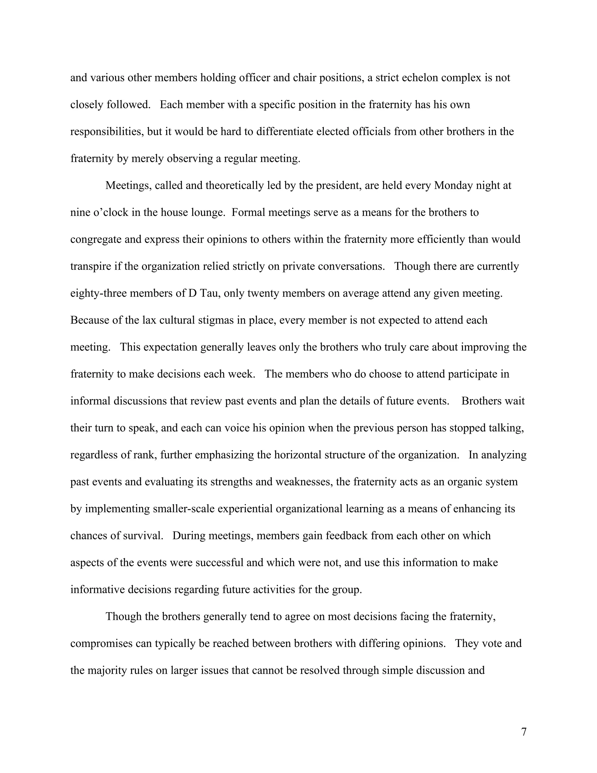 and various other members holding officer and chair positions, a strict echelon complex is not

closely followed. Each member with a specific position in the fraternity has his own

responsibilities, but it would be hard to differentiate elected officials from other brothers in the

fraternity by merely observing a regular meeting.

       Meetings, called and theoretically led by the president, are held every Monday night at

nine o’clock in the house lounge. Formal meetings serve as a means for the brothers to

congregate and express their opinions to others within the fraternity more efficiently than would

transpire if the organization relied strictly on private conversations. Though there are currently

eighty-three members of D Tau, only twenty members on average attend any given meeting.

Because of the lax cultural stigmas in place, every member is not expected to attend each

meeting. This expectation generally leaves only the brothers who truly care about improving the

fraternity to make decisions each week. The members who do choose to attend participate in

informal discussions that review past events and plan the details of future events.     Brothers wait

their turn to speak, and each can voice his opinion when the previous person has stopped talking,

regardless of rank, further emphasizing the horizontal structure of the organization. In analyzing

past events and evaluating its strengths and weaknesses, the fraternity acts as an organic system

by implementing smaller-scale experiential organizational learning as a means of enhancing its

chances of survival. During meetings, members gain feedback from each other on which

aspects of the events were successful and which were not, and use this information to make

informative decisions regarding future activities for the group.

       Though the brothers generally tend to agree on most decisions facing the fraternity,

compromises can typically be reached between brothers with differing opinions. They vote and

the majority rules on larger issues that cannot be resolved through simple discussion and




                                                                                                       7
 
