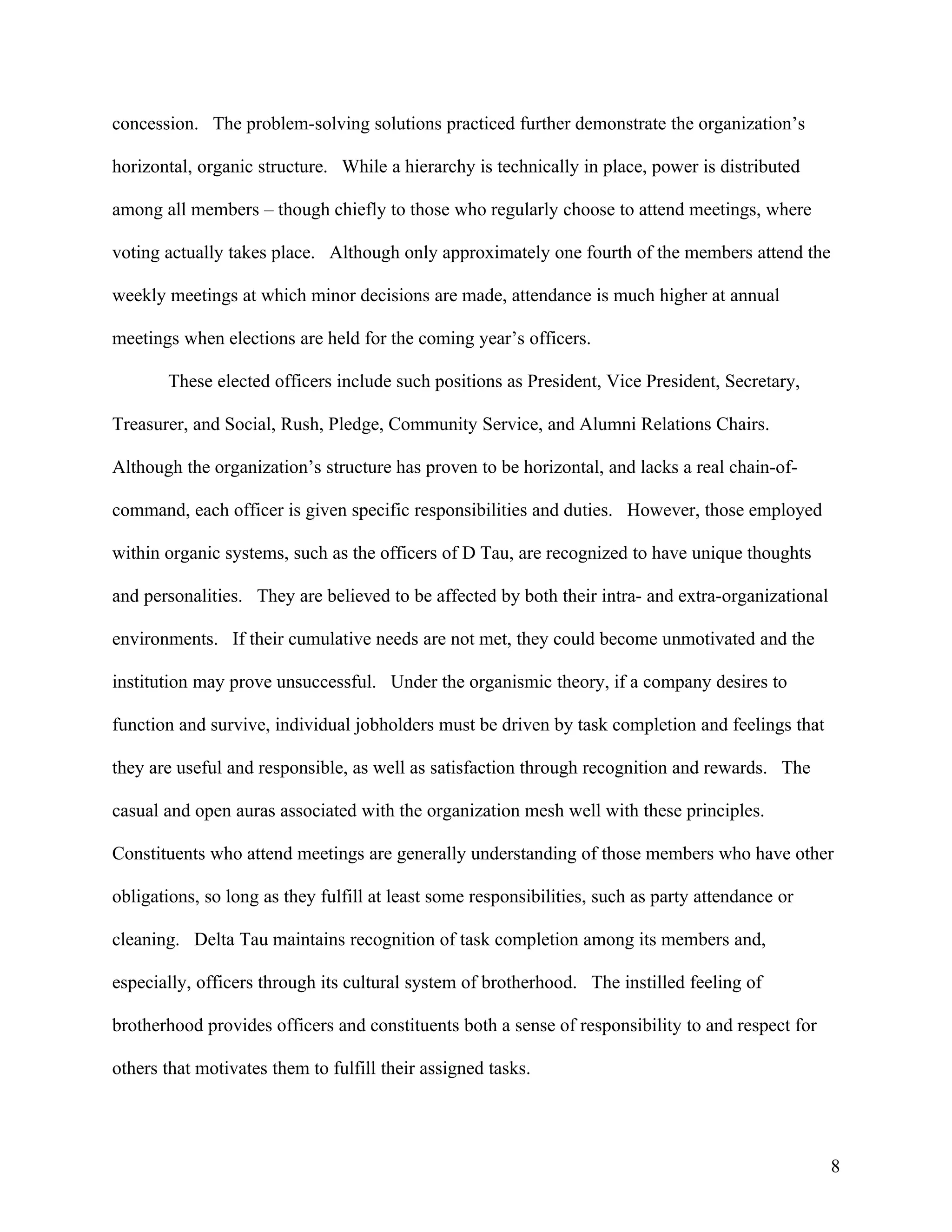 concession. The problem-solving solutions practiced further demonstrate the organization’s

horizontal, organic structure. While a hierarchy is technically in place, power is distributed

among all members – though chiefly to those who regularly choose to attend meetings, where

voting actually takes place. Although only approximately one fourth of the members attend the

weekly meetings at which minor decisions are made, attendance is much higher at annual

meetings when elections are held for the coming year’s officers.

       These elected officers include such positions as President, Vice President, Secretary,

Treasurer, and Social, Rush, Pledge, Community Service, and Alumni Relations Chairs.

Although the organization’s structure has proven to be horizontal, and lacks a real chain-of-

command, each officer is given specific responsibilities and duties. However, those employed

within organic systems, such as the officers of D Tau, are recognized to have unique thoughts

and personalities. They are believed to be affected by both their intra- and extra-organizational

environments. If their cumulative needs are not met, they could become unmotivated and the

institution may prove unsuccessful. Under the organismic theory, if a company desires to

function and survive, individual jobholders must be driven by task completion and feelings that

they are useful and responsible, as well as satisfaction through recognition and rewards. The

casual and open auras associated with the organization mesh well with these principles.

Constituents who attend meetings are generally understanding of those members who have other

obligations, so long as they fulfill at least some responsibilities, such as party attendance or

cleaning. Delta Tau maintains recognition of task completion among its members and,

especially, officers through its cultural system of brotherhood. The instilled feeling of

brotherhood provides officers and constituents both a sense of responsibility to and respect for

others that motivates them to fulfill their assigned tasks.




                                                                                                    8
 