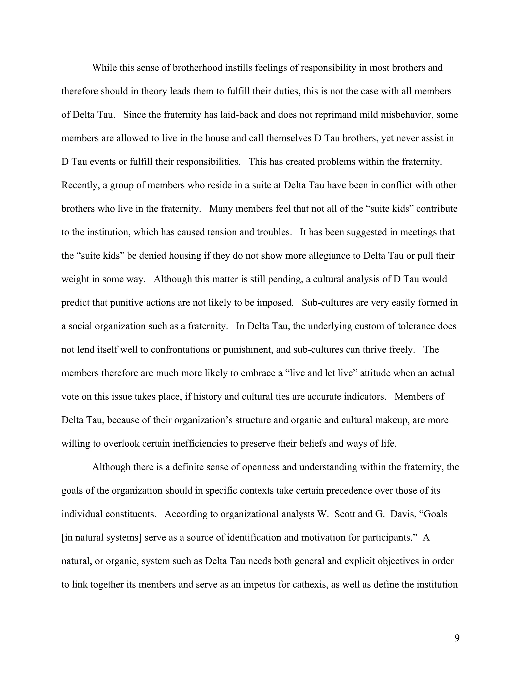 While this sense of brotherhood instills feelings of responsibility in most brothers and

therefore should in theory leads them to fulfill their duties, this is not the case with all members

of Delta Tau. Since the fraternity has laid-back and does not reprimand mild misbehavior, some

members are allowed to live in the house and call themselves D Tau brothers, yet never assist in

D Tau events or fulfill their responsibilities. This has created problems within the fraternity.

Recently, a group of members who reside in a suite at Delta Tau have been in conflict with other

brothers who live in the fraternity. Many members feel that not all of the “suite kids” contribute

to the institution, which has caused tension and troubles. It has been suggested in meetings that

the “suite kids” be denied housing if they do not show more allegiance to Delta Tau or pull their

weight in some way. Although this matter is still pending, a cultural analysis of D Tau would

predict that punitive actions are not likely to be imposed. Sub-cultures are very easily formed in

a social organization such as a fraternity. In Delta Tau, the underlying custom of tolerance does

not lend itself well to confrontations or punishment, and sub-cultures can thrive freely. The

members therefore are much more likely to embrace a “live and let live” attitude when an actual

vote on this issue takes place, if history and cultural ties are accurate indicators. Members of

Delta Tau, because of their organization’s structure and organic and cultural makeup, are more

willing to overlook certain inefficiencies to preserve their beliefs and ways of life.

       Although there is a definite sense of openness and understanding within the fraternity, the

goals of the organization should in specific contexts take certain precedence over those of its

individual constituents. According to organizational analysts W. Scott and G. Davis, “Goals

[in natural systems] serve as a source of identification and motivation for participants.” A

natural, or organic, system such as Delta Tau needs both general and explicit objectives in order

to link together its members and serve as an impetus for cathexis, as well as define the institution




                                                                                                       9
 