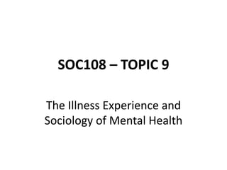 SOC108 – TOPIC 9
The Illness Experience and
Sociology of Mental Health
 