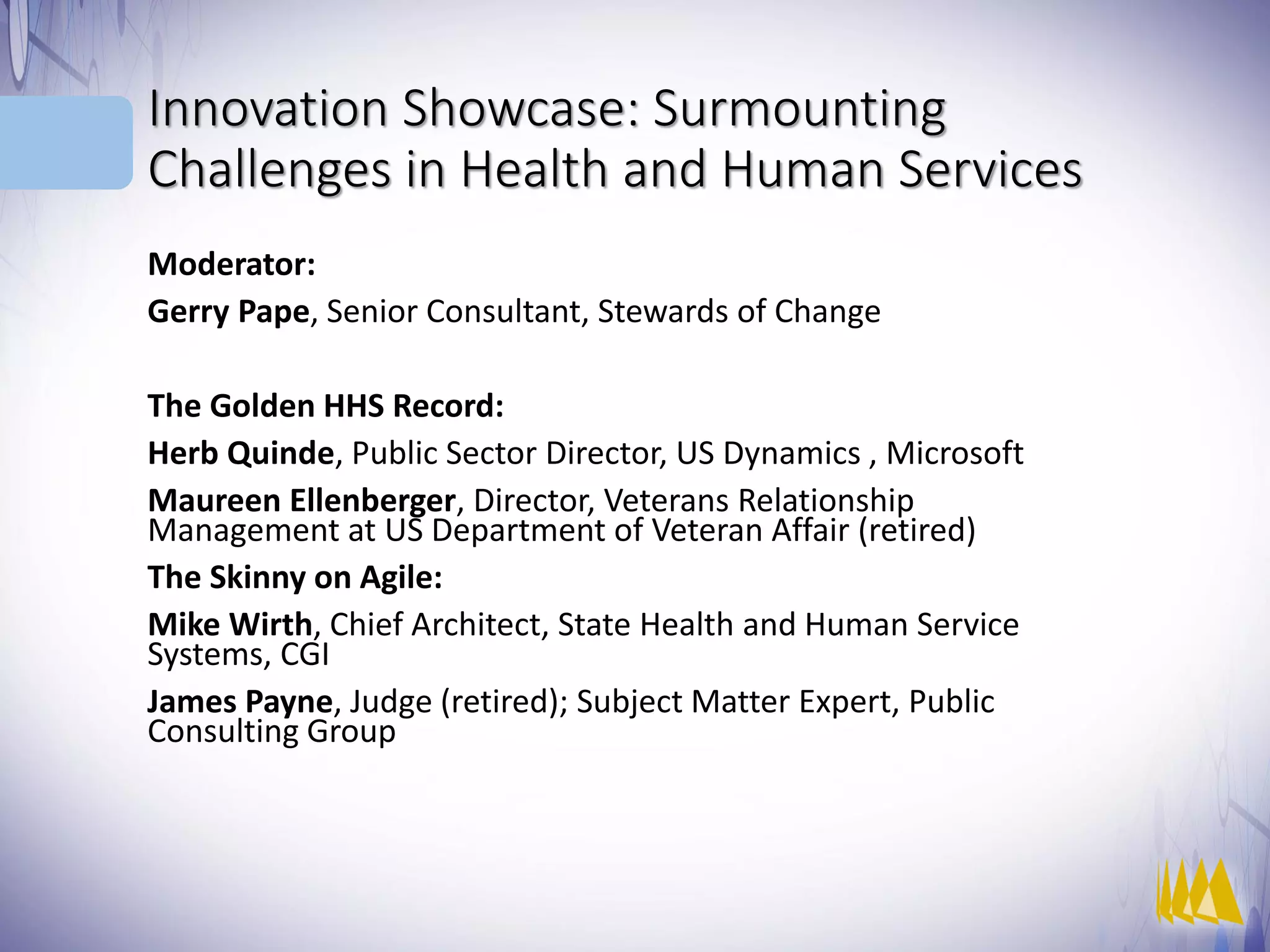 Innovation Showcase: Surmounting
Challenges in Health and Human Services
Moderator:
Gerry Pape, Senior Consultant, Stewards of Change
The Golden HHS Record:
Herb Quinde, Public Sector Director, US Dynamics , Microsoft
Maureen Ellenberger, Director, Veterans Relationship
Management at US Department of Veteran Affair (retired)
The Skinny on Agile:
Mike Wirth, Chief Architect, State Health and Human Service
Systems, CGI
James Payne, Judge (retired); Subject Matter Expert, Public
Consulting Group
 