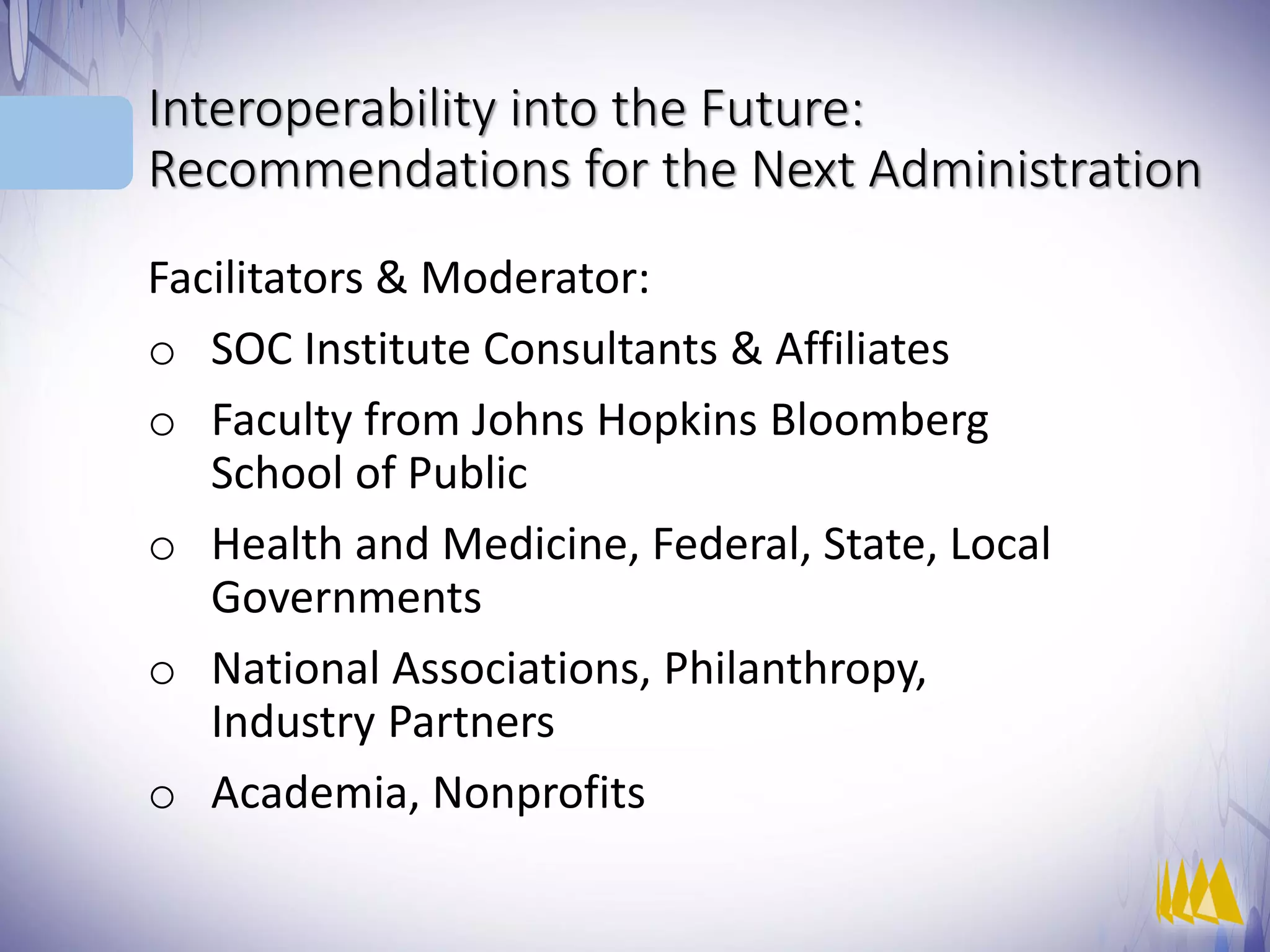 Interoperability into the Future:
Recommendations for the Next Administration
Facilitators & Moderator:
o SOC Institute Consultants & Affiliates
o Faculty from Johns Hopkins Bloomberg
School of Public
o Health and Medicine, Federal, State, Local
Governments
o National Associations, Philanthropy,
Industry Partners
o Academia, Nonprofits
 