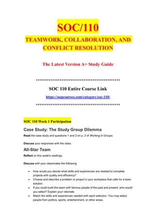 SOC/110
TEAMWORK, COLLABORATION, AND
CONFLICT RESOLUTION
The Latest Version A+ Study Guide
**********************************************
SOC 110 Entire Course Link
https://uopcourses.com/category/soc-110/
**********************************************
SOC 110 Week 1 Participation
Case Study: The Study Group Dilemma
Read the case study and questions 1 and 2 on p. 2 of Working in Groups.
Discuss your responses with the class.
All-Star Team
Reflect on this week's readings.
Discuss with your classmates the following:
 How would you decide what skills and experiences are needed to complete
projects with quality and efficiency?
 Choose and describe a problem or project in your workplace that calls for a team
solution.
 If you could build this team with famous people of the past and present, who would
you select? Explain your rationale.
 Match the skills and experiences needed with each selection. You may select
people from politics, sports, entertainment, or other areas.
 
