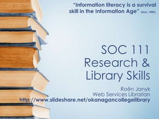 “Information literacy is a survival
                  skill in the Information Age” (ALA, 1989).




                            SOC 111
                         Research &
                         Library Skills
                                     Roën Janyk
                           Web Services Librarian
http://www.slideshare.net/okanagancollegelibrary
 