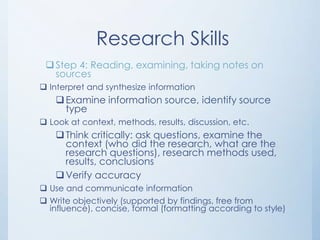 Research Skills
  Step 4: Reading, examining, taking notes on
   sources
 Interpret and synthesize information
     Examine information source, identify source
      type
 Look at context, methods, results, discussion, etc.
     Think critically: ask questions, examine the
      context (who did the research, what are the
      research questions), research methods used,
      results, conclusions
     Verify accuracy
 Use and communicate information
 Write objectively (supported by findings, free from
  influence), concise, formal (formatting according to style)
 