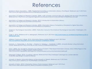 References
•   American Library Association. (1989). Presidential Committee on Information Literacy: Final Report. Retrieved July 9, 2012 from
    http://www.ala.org/acrl/publications/whitepapers/presidential

•   Association of College and Research Libraries. (2009). ACRL scholarly communication 101: Starting with the basics [PowerPoint].
    Retrieved from http://www.acrl.org/ala/mgrps/divs/acrl/issues/scholcomm/docs/SC%20101%20Introduction.ppt

•   Association of College and Research Libraries. (2012). Introduction to Information Literacy.
    http://www.ala.org/acrl/issues/infolit/overview/intro

•   Association of College and Research Libraries. (2000). Information Literacy Competency Standards for Higher Education.
    http://www.ala.org/acrl/standards/informationliteracycompetency

•   American Psychological Association. (2009). Publication manual of the American Psychological Association. Washington, DC:
    Author.

•   Cage, K. (2012). Reference list vs. bibliography. Retrieved July 9, 2012 from http://owll.massey.ac.nz/referencing/reference-list-vs-
    bibliography.php

•   Jefferson Community College, 2012). Information literacy tutorial. Retrieved July 9, 2012 from
    http://sunyjefferson.libguides.com/content.php?pid=127609&sid=1095964

•   Mohanty , S., Orphanides, A., Rumble, J., Roberts, D., Norberg, L., Vassiliadis, K. (2009). University libraries' citing information
    tutorial. Retrieved from http://www.lib.unc.edu /instruct/citations/introduction/

•   OCLC. (2002). How Academic Librarians Can Influence Students‟ Web-Based Information Choices. OCLC White Paper on the
    Information Habits of College Students. Retrieved from
    http://www5.oclc.org.ezproxy.okanagan.bc.ca/downloads/community/informationhabits.pdf

•   Okanagan College. (2010). Academic offenses. Retrieved from http://webapps1.okanagan.bc.ca/ok/calendar
    /Calendar.aspx?page=AcademicOffenses

•   University of Alberta. Information literacy at the University of Alberta. Retrieved July 9, 2012 from
    http://www.psych.ualberta.ca/~ITL/InfoLit%20v.2.0/index.html

•   University of Idaho. (2012). Information Literacy Portal: Module 3. Retrieved July 9, 2012 from
    http://www.webs.uidaho.edu/info_literacy/modules/module3/3_6.htm
 