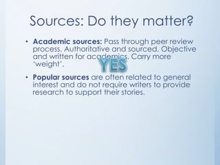 Sources: Do they matter?
• Academic sources: Pass through peer review
  process. Authoritative and sourced. Objective
  and written for academics. Carry more
  „weight‟.
• Popular sources are often related to general
  interest and do not require writers to provide
  research to support their stories.
 