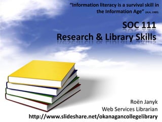 “Information literacy is a survival skill in
                          the Information Age” (ALA, 1989).

                         SOC 111
          Research & Library Skills




                                     Roën Janyk
                           Web Services Librarian
http://www.slideshare.net/okanagancollegelibrary
 