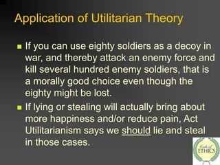 Application of Utilitarian Theory
 If you can use eighty soldiers as a decoy in
war, and thereby attack an enemy force and
kill several hundred enemy soldiers, that is
a morally good choice even though the
eighty might be lost.
 If lying or stealing will actually bring about
more happiness and/or reduce pain, Act
Utilitarianism says we should lie and steal
in those cases.
 