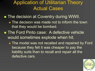 Application of Utilitarian Theory
Actual Cases
 The decision at Coventry during WWII.
 The decision was made not to inform the town
that they would be bombed.
 The Ford Pinto case: A defective vehicle
would sometimes explode when hit.
 The model was not recalled and repaired by Ford
because they felt it was cheaper to pay the
liability suits than to recall and repair all the
defective cars.
 