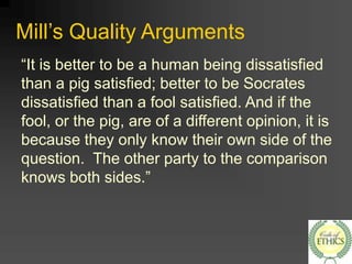 Mill’s Quality Arguments
“It is better to be a human being dissatisfied
than a pig satisfied; better to be Socrates
dissatisfied than a fool satisfied. And if the
fool, or the pig, are of a different opinion, it is
because they only know their own side of the
question. The other party to the comparison
knows both sides.”
 