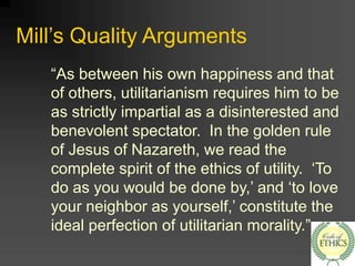 Mill’s Quality Arguments
“As between his own happiness and that
of others, utilitarianism requires him to be
as strictly impartial as a disinterested and
benevolent spectator. In the golden rule
of Jesus of Nazareth, we read the
complete spirit of the ethics of utility. ‘To
do as you would be done by,’ and ‘to love
your neighbor as yourself,’ constitute the
ideal perfection of utilitarian morality.”
 