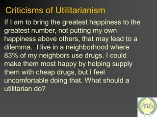 Criticisms of Utilitarianism
If I am to bring the greatest happiness to the
greatest number, not putting my own
happiness above others, that may lead to a
dilemma. I live in a neighborhood where
83% of my neighbors use drugs. I could
make them most happy by helping supply
them with cheap drugs, but I feel
uncomfortable doing that. What should a
utilitarian do?
 