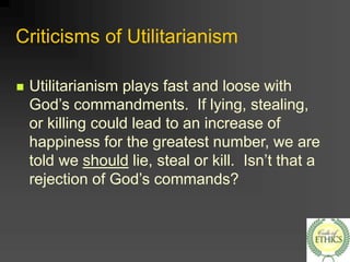 Criticisms of Utilitarianism
 Utilitarianism plays fast and loose with
God’s commandments. If lying, stealing,
or killing could lead to an increase of
happiness for the greatest number, we are
told we should lie, steal or kill. Isn’t that a
rejection of God’s commands?
 