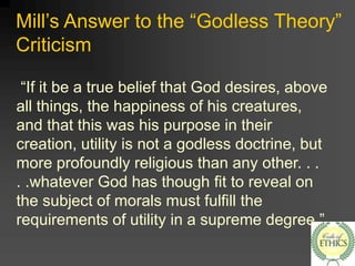 Mill’s Answer to the “Godless Theory”
Criticism
“If it be a true belief that God desires, above
all things, the happiness of his creatures,
and that this was his purpose in their
creation, utility is not a godless doctrine, but
more profoundly religious than any other. . .
. .whatever God has though fit to reveal on
the subject of morals must fulfill the
requirements of utility in a supreme degree.”
 
