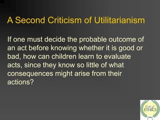 A Second Criticism of Utilitarianism
If one must decide the probable outcome of
an act before knowing whether it is good or
bad, how can children learn to evaluate
acts, since they know so little of what
consequences might arise from their
actions?
 