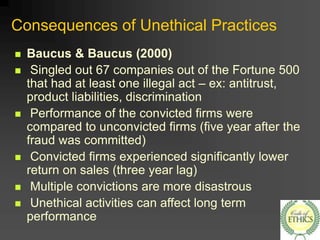 Consequences of Unethical Practices
 Baucus & Baucus (2000)
 Singled out 67 companies out of the Fortune 500
that had at least one illegal act – ex: antitrust,
product liabilities, discrimination
 Performance of the convicted firms were
compared to unconvicted firms (five year after the
fraud was committed)
 Convicted firms experienced significantly lower
return on sales (three year lag)
 Multiple convictions are more disastrous
 Unethical activities can affect long term
performance
 