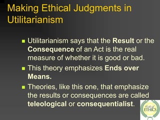 Making Ethical Judgments in
Utilitarianism
 Utilitarianism says that the Result or the
Consequence of an Act is the real
measure of whether it is good or bad.
 This theory emphasizes Ends over
Means.
 Theories, like this one, that emphasize
the results or consequences are called
teleological or consequentialist.
 