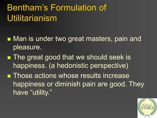 Bentham’s Formulation of
Utilitarianism
 Man is under two great masters, pain and
pleasure.
 The great good that we should seek is
happiness. (a hedonistic perspective)
 Those actions whose results increase
happiness or diminish pain are good. They
have “utility.”
 