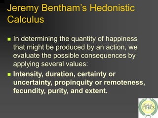 Jeremy Bentham’s Hedonistic
Calculus
 In determining the quantity of happiness
that might be produced by an action, we
evaluate the possible consequences by
applying several values:
 Intensity, duration, certainty or
uncertainty, propinquity or remoteness,
fecundity, purity, and extent.
 