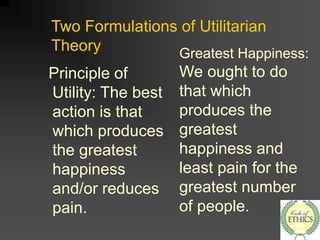 Two Formulations of Utilitarian
Theory
Principle of
Utility: The best
action is that
which produces
the greatest
happiness
and/or reduces
pain.
Greatest Happiness:
We ought to do
that which
produces the
greatest
happiness and
least pain for the
greatest number
of people.
 