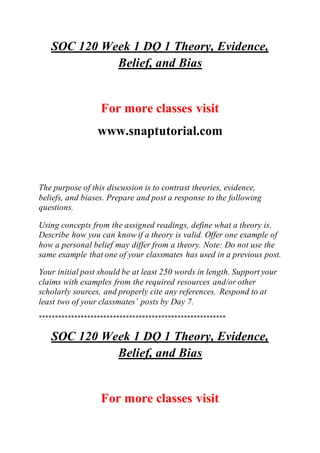 SOC 120 Week 1 DQ 1 Theory, Evidence,
Belief, and Bias
For more classes visit
www.snaptutorial.com
The purpose of this discussion is to contrast theories, evidence,
beliefs, and biases. Prepare and post a response to the following
questions.
Using concepts from the assigned readings, define what a theory is.
Describe how you can know if a theory is valid. Offer one example of
how a personal belief may differ from a theory. Note: Do not use the
same example that one of your classmates has used in a previous post.
Your initial post should be at least 250 words in length. Support your
claims with examples from the required resources and/or other
scholarly sources, and properly cite any references. Respond to at
least two of your classmates’ posts by Day 7.
**********************************************************
SOC 120 Week 1 DQ 1 Theory, Evidence,
Belief, and Bias
For more classes visit
 