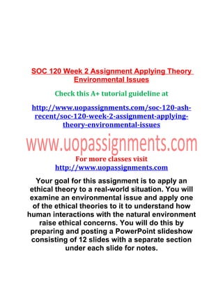 SOC 120 Week 2 Assignment Applying Theory
Environmental Issues
Check this A+ tutorial guideline at
http://www.uopassignments.com/soc-120-ash-
recent/soc-120-week-2-assignment-applying-
theory-environmental-issues
For more classes visit
http://www.uopassignments.com
Your goal for this assignment is to apply an
ethical theory to a real-world situation. You will
examine an environmental issue and apply one
of the ethical theories to it to understand how
human interactions with the natural environment
raise ethical concerns. You will do this by
preparing and posting a PowerPoint slideshow
consisting of 12 slides with a separate section
under each slide for notes.
 