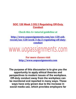 SOC 120 Week 3 DQ 2 Regulating Off-Duty
Conduct
Check this A+ tutorial guideline at
http://www.uopassignments.com/soc-120-ash-
recent/soc-120-week-3-dq-2-regulating-off-duty-
conduct
For more classes visit
http://www.uopassignments.com
The purpose of this discussion is to give you the
opportunity to apply ethical theories and
perspectives to modern issues of the workplace.
Off-duty conduct away from the workplace can
be monitored and reported in many ways. These
ways have only grown due to the increase in
social media use, which provides employers far
 