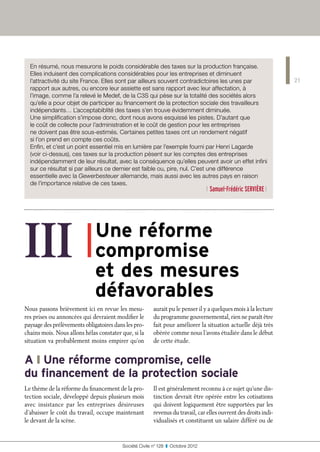 En résumé, nous mesurons le poids considérable des taxes sur la production française.
  Elles induisent des complications considérables pour les entreprises et diminuent
  l’attractivité du site France. Elles sont par ailleurs souvent contradictoires les unes par                    21
  rapport aux autres, ou encore leur assiette est sans rapport avec leur affectation, à
  l’image, comme l’a relevé le Medef, de la C3S qui pèse sur la totalité des sociétés alors
  qu’elle a pour objet de participer au financement de la protection sociale des travailleurs
  indépendants… L’acceptabiblité des taxes s’en trouve évidemment diminuée.
  Une simplification s’impose donc, dont nous avons esquissé les pistes. D’autant que
  le coût de collecte pour l’administration et le coût de gestion pour les entreprises
  ne doivent pas être sous-estimés. Certaines petites taxes ont un rendement négatif
  si l’on prend en compte ces coûts.
  Enfin, et c’est un point essentiel mis en lumière par l’exemple fourni par Henri Lagarde
  (voir ci-dessus), ces taxes sur la production pèsent sur les comptes des entreprises
  indépendamment de leur résultat, avec la conséquence qu’elles peuvent avoir un effet infini
  sur ce résultat si par ailleurs ce dernier est faible ou, pire, nul. C’est une différence
  essentielle avec la Gewerbesteuer allemande, mais aussi avec les autres pays en raison
  de l’importance relative de ces taxes.
                                                                                  l Samuel-Frédéric Servière l




III ❚                        
                              Une réforme
                              compromise
                              et des mesures
                              défavorables
Nous passons brièvement ici en revue les mesu-          aurait pu le penser il y a quelques mois à la lecture
res prises ou annoncées qui devraient modifier le       du programme gouvernemental, rien ne paraît être
paysage des prélèvements obligatoires dans les pro-     fait pour améliorer la situation actuelle déjà très
chains mois. Nous allons hélas constater que, si la     obérée comme nous l’avons étudiée dans le début
situation va probablement moins empirer qu’on           de cette étude.


A ❙ Une réforme compromise, celle
du financement de la protection sociale
Le thème de la réforme du financement de la pro-        Il est généralement reconnu à ce sujet qu’une dis-
tection sociale, développé depuis plusieurs mois        tinction devrait être opérée entre les cotisations
avec insistance par les entreprises désireuses          qui doivent logiquement être supportées par les
d’abaisser le coût du travail, occupe maintenant        revenus du travail, car elles ouvrent des droits indi-
le devant de la scène.                                  vidualisés et constituent un salaire différé ou de


                                         Société Civile n° 128  ❚  Octobre 2012
 