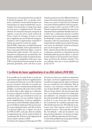 de long terme et des motivations bien au-delà de           l’intérêt que peuvent avoir les différents héritiers à
la fiscalité hexagonale. Pire, ces grandes entre-          conserver les actions dans leur patrimoine. Un seul
prises, confrontées à la nécessité de proposer une         d’entre eux conserve la direction de l’entreprise                27
rémunération du capital mondialement concur-               et les autres héritiers préfèrent céder leur partici-
rentielle, devront prendre en charge d’une façon           pation, surtout si celle-ci est taxée à l’ISF. La loi
ou d’une autre ce supplément fiscal. Plus géné-            Dutreil a amélioré les possibilités de conserver les
ralement, les entreprises françaises manquent de           entreprises dans le patrimoine familial, mais enco-
capitaux, et pour les attirer, qu’ils viennent de          re faut-il que ce patrimoine présente un intérêt
France comme de l’étranger, la France ne doit              financier et, qu’en conséquence, il puisse rapporter
pas se singulariser par une fiscalité décourageante        des dividendes. Lorsque certains héritiers veulent
s’ajoutant à celle en augmentation continuelle et          néanmoins céder leur participation, les héritiers
brutale qui touche les revenus du capital.                 restant doivent s’endetter pour racheter leur part,
Dans les PME, d’autre part, se comptent beaucoup           et là encore, les dividendes restent le seul moyen
d’entreprises familiales, dont la pérennité fait en        pour eux de récupérer leur mise.
France aussi particulièrement défaut, comme le             Enfin, s’ajoute le fait que bien des chefs de petites
montrent des études récentes. Très souvent, ces            et moyennes entreprises se rémunèrent par des
entreprises ne dépassent pas une génération, leur          dividendes plutôt que par des salaires, ce qui leur
fondateur préférant les vendre au moment de pren-          permet d’ajuster en fin de période cette rémuné-
dre sa retraite, et quelquefois s’exiler pour cause        ration en fonction des résultats constatés. C’est
d’ISF. Lorsqu’elles parviennent à passer le cap des        une politique saine qui se trouve pénalisée par
premières générations, entre cette fois en cause           la taxe de 3 %.




❙ La réforme des heures supplémentaires et ses effets indirects (PLFR 2012)
Il est possible que la niche fiscale et sociale que        du retour en arrière que constitue la suppression
représentait le régime des heures supplémentaires          du régime : les heures supplémentaires sont une
                                                                                                                    14 ❙ Ainsi
ait constitué dans bien des cas un effet d’aubaine         nécessité et la suppression du régime n’entraînera       que nous l’a
                                                                                                                    récemment écrit
pour les entreprises. Prétendre en revanche que            pas une recrudescence des embauches. Bien au             un lecteur : « Mon
qualifier la mesure « d’arme massive de destruction        contraire, si les entreprises veulent faire effec-       assistante vient
                                                                                                                    de recevoir sa
d’emplois » au motif qu’elle incite à faire travailler     tuer de façon flexible un nombre plus important          fiche de paye de
                                                                                                                    septembre, la
les salariés déjà en place plutôt qu’à embaucher           d’heures à leurs salariés, elles devront payer plus      nouvelle mesure
n’est pas un argument recevable, car ce ne sont pas        cher, ce qui diminuera d’autant leur marge pour          lui fait perdre
                                                                                                                    200 euros net
les mêmes emplois qui nécessitent le recours au            des embauches. Les entreprises seront touchées           par mois, sans
                                                                                                                    compter les
temps partiel que ceux qui justifient l’usage des          deux fois (un double dividende négatif, pourrait-        impôts qu’elle
                                                                                                                    devra payer en
heures supplémentaires. Les heures supplémen-              on dire) en ce que, d’une part, elles vont per-          plus. Quel est
taires sont un outil de flexibilité indispensable, ce      dre l’exonération de cotisations patronales dont         mon choix ?
                                                                                                                    L’augmenter de
qui s’est d’ailleurs traduit par le fait que leur nom-     elles bénéficiaient (environ 700 millions) et que,       300 euros/mois ?
                                                                                                                    La démotiver ?
bre n’a pas significativement varié dans la durée.         d’autre part, elles risquent surtout de devoir           Quand les
Il ne faut pas oublier que ce régime, créé par la          compenser la perte – beaucoup plus considéra-            politiques vont-
                                                                                                                    ils arrêter de
loi TEPA de 2007, avait pour objet de remédier             ble, 3,8 milliards – subie par les salariés14, sous      nous mentir ?
                                                                                                                    Pourquoi ne
à l’augmentation du coût du travail résultant de           peine de devoir démotiver ces derniers et d’enga-        viendraient-ils
                                                                                                                    pas expliquer à
l’instauration des 35 heures et de l’alignement de         ger de très difficiles négociations de fin d’année…      mon assistante
tous les salaires minima en 2005.                          C’est le même problème qui se pose pour le forfait       que seuls les
                                                                                                                    riches vont
C’est dans cette optique qu’il faut juger de l’effet       social que nous venons d’évoquer.                        payer… ».




                                            Société Civile n° 128  ❚  Octobre 2012
 