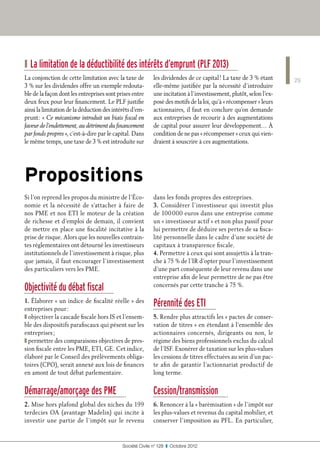 ❙ La limitation de la déductibilité des intérêts d’emprunt (PLF 2013)
La conjonction de cette limitation avec la taxe de         les dividendes de ce capital ! La taxe de 3 % étant      29
3 % sur les dividendes offre un exemple redouta-           elle-même justifiée par la nécessité d’introduire
ble de la façon dont les entreprises sont prises entre     une incitation à l’investissement, plutôt, selon l’ex-
deux feux pour leur financement. Le PLF justifie           posé des motifs de la loi, qu’à « récompenser » leurs
ainsi la limitation de la déduction des intérêts d’em-     actionnaires, il faut en conclure qu’on demande
prunt : « Ce mécanisme introduit un biais fiscal en        aux entreprises de recourir à des augmentations
faveur de l’endettement, au détriment du financement       de capital pour assurer leur développement… À
par fonds propres », c’est-à-dire par le capital. Dans     condition de ne pas « récompenser » ceux qui vien-
le même temps, une taxe de 3 % est introduite sur          draient à souscrire à ces augmentations.




Propositions
Si l’on reprend les propos du ministre de l’Éco-           dans les fonds propres des entreprises.
nomie et la nécessité de s’attacher à faire de             3. Considérer l’investisseur qui investit plus
nos PME et nos ETI le moteur de la création                de 100 000 euros dans une entreprise comme
de richesse et d’emploi de demain, il convient             un « investisseur actif » et non plus passif pour
de mettre en place une fiscalité incitative à la           lui permettre de déduire ses pertes de sa fisca-
prise de risque. Alors que les nouvelles contrain-         lité personnelle dans le cadre d’une société de
tes réglementaires ont détourné les investisseurs          capitaux à transparence fiscale.
institutionnels de l’investissement à risque, plus         4. Permettre à ceux qui sont assujettis à la tran-
que jamais, il faut encourager l’investissement            che à 75 % de l’IR d’opter pour l’investissement
des particuliers vers les PME.                             d’une part conséquente de leur revenu dans une
                                                           entreprise afin de leur permettre de ne pas être
Objectivité du débat fiscal                                concernés par cette tranche à 75 %.

1. Élaborer « un indice de fiscalité réelle » des
entreprises pour :
                                                           Pérennité des ETI
❚ objectiver la cascade fiscale hors IS et l’ensem-        5. Rendre plus attractifs les « pactes de conser-
ble des dispositifs parafiscaux qui pèsent sur les         vation de titres » en étendant à l’ensemble des
entreprises ;                                              actionnaires concernés, dirigeants ou non, le
❚ permettre des comparaisons objectives de pres-           régime des biens professionnels exclus du calcul
sion fiscale entre les PME, ETI, GE. Cet indice,           de l’ISF. Exonérer de taxation sur les plus-values
élaboré par le Conseil des prélèvements obliga-            les cessions de titres effectuées au sein d’un pac-
toires (CPO), serait annexé aux lois de finances           te afin de garantir l’actionnariat productif de
en amont de tout débat parlementaire.                      long terme.


Démarrage/amorçage des PME                                 Cession/transmission
2. Mise hors plafond global des niches du 199              6. Renoncer à la « barèmisation » de l’impôt sur
terdecies OA (avantage Madelin) qui incite à               les plus-values et revenus du capital mobilier, et
investir une partie de l’impôt sur le revenu               conserver l’imposition au PFL. En particulier,


                                            Société Civile n° 128  ❚  Octobre 2012
 