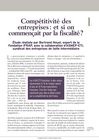 Compétitivité des
    entreprises : et si on
                                                                                                               3



 commençait par la fiscalité ?
  Étude réalisée par Bertrand Nouel, expert de la
Fondation iFRAP, avec la collaboration d’ASMEP-ETI,
   syndicat des entreprises de taille intermédiaire


L    e gouvernement commence à prendre obtenue dans les entreprises  », et appelait la
     conscience du problème de compétitivité France à changer « très vite d’orientation ».
rencontré par nos entreprises. Le 28 juin der-
nier, à Planète PME, le ministre des Finances Gouvernement, patronat, syndicats de salariés
Pierre Moscovici commençait son intervention seraient désormais tous d’accord pour dire que
avec les mots suivants : « C’est du secteur privé nos PME et nos ETI sont les garantes de l’em-
– et d’abord des PME et des ETI – que viendront ploi de demain et que notre responsabilité est
demain la relance du moteur économique et les de tout faire pour qu’elles aient les moyens
créations d’emplois.  »                                                      de grandir, d’innover,
Aujourd ’hui, même                                                           d’exporter et de res-
les syndicats recon-         Les 4 600 ETI françaises, à elles seules,       ter en France. L’en-
naissent que le coût         représentent 22 % de l’emploi salarié           jeu est de taille  : les
du travail est au cœur                                                       4 600 ETI françaises,
du problème. Fran-
                             et plus de 33 % des exportations                à elles seules, repré-
çois Chérèque dans           françaises. C’est dire l’enjeu que              sentent 22 % de l’em-
le Journal du diman-         représente pour elles le débat actuel           ploi salarié et plus de
che daté du 2 septem-        sur la compétitivité du site France.            33 % des exportations
bre a été on ne peut                                                         françaises. C’est dire
plus clair : «  Pour la                                                      l’enjeu que représente
compétitivité, nous devons agir sur plusieurs pour elles le débat actuel sur la compétitivité
leviers, notamment la recherche, l’innovation, du site France.
la formation. Mais je le dis de façon claire : le
coût du travail est aussi facteur de perte de la Mais quand on passe au scanner la situation
compétitivité. »                                    fiscale de ces entreprises par rapport à l’Alle-
                                                    magne notamment, on ne peut que s’inquié-
Au même moment, le patron de la Fédération ter : à situation identique, une des entrepri-
allemande de l’industrie, inquiet de la situa- ses françaises dont nous étudions les comptes
tion en France, se permettait d’épingler le paie plus du double de prélèvements en pro-
modèle français « toujours organisé sur la base portion du RCAI1 que sa voisine allemande.
d’un interventionnisme d’État », en comparant Cet écart, considérable, est établi à partir de           1 ❙ Résultat
                                                                                                        courant avant
avec le modèle allemand « où la croissance est la réalité fiscale d’aujourd’hui et sans compter         impôt.




                                       Société Civile n° 128  ❚  Octobre 2012
 