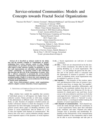 Service-oriented Communities: Models and
Concepts towards Fractal Social Organizations
Vincenzo De Florio∗† , Antonio Coronato‡ , Mohamed Bakhouya§ and Giovanna Di Marzo¶
∗ University

of Antwerp / PATS,
Middelheimlaan 1, 2020 Antwerp, Belgium
† iMinds / Future Internet Department / PATS,
Gaston Crommenlaan 8, 9050 Ghent-Ledeberg, Belgium
E-mail: vincenzo.deﬂorio@ua.ac.be
‡ Institute for High Performance Computing and Networking
National Research Council
80131 Napoli, Italy
E-mail: antonio.coronato@na.icar.cnr.it
§ Aalto University
School of Engineering, Otakaari 4, Aalto, Helsinki, Finland
E-mail: bakhouya@gmail.com
¶ Université Genève
Institute of Services Science, Battelle Bâtiment A
Rte de Drize 7, CH-1227 Carouge, Switzerland
E-mail: giovanna.dimarzo@unige.ch

Abstract—It is described an abstract model for the deﬁnition and the dynamic evolution of “communities of actants”
originating from a given reference society of roles. Multiple
representations are provided, showing how communities evolve
with respect to their reference societies. In particular we show
how such representations are self-similar and factorisable into
“prime” constituents. An operating model is then introduced
that describes the life-cycle of the communities of actants. After
this a software component is presented—the service-oriented
community—and its features are described in terms of the above
mentioned models. Finally it is shown how such component can
constitute the building block of a novel architecture for the design
of fractal social organizations.
Index Terms—Socio-technical systems; social organizations;
collective adaptive systems; holarchies; fractal organizations.

I. S OCIETIES AS C OMPLEX C OLLECTIVE A DAPTIVE
S YSTEMS
Many scholars have studied the capability that societies
of individuals possess to self-organize into higher forms of
collective systems. Nature provides us with many examples
of this phenomenon at different scales—for instance anthills,
ﬂocks, or cells. Societies of computer or hybrid systems are
another well-known domain in which the emergence of selforganization has been thoroughly investigated. In his classic
general systems theory paper [1] Boulding introduces such
systems as social organizations, that he deﬁnes as “a set
of roles tied together with channels of communication”. We
observe how even such a concise deﬁnition already captures
several important aspects of the dynamics of social organizations:

A set. . . : Social organizations are (sub-)sets of societal
constituents.
. . . of roles. . . : Such sets are characterized not by the identities of their constituents, but rather by their role:
quoting Boulding [1], in social organisations “the
unit [. . . ] is not perhaps the person but the role—
that part of the person which is concerned with
the organisation or situation in question”. In other
words, in Algebraic terms, social organizations may
be modeled as multisets of roles.
. . . tied together. . . : The dynamics of the creation, operation, and destruction of this class of systems is governed by some force, or energy, that “ties together”,
that is autonomically specializes, differentiates, and
partitions, the constituent multiset from the rest of
society. Purposeful active behaviour [2] for the attainment of a shared goal is one such force. Social
energy is the term referred to such force in [3]. In the
same paper the term “community” is used to refer to
social organizations while it is “network” in actornetwork theory—a sociological method studying the
dynamics of social organizations [4].
. . . with channels of communication: Such channels represent the media through which the constituents of
a social organizations timely share their individual
goals, situations, and states. Channels also induce
concepts such as proximity and membership: depending on the characteristics of the communication
channels members of the communities shall or shall
not be able to access knowledge and take part in

 