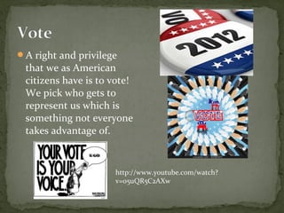 A right and privilege
 that we as American
 citizens have is to vote!
 We pick who gets to
 represent us which is
 something not everyone
 takes advantage of.


                     http://www.youtube.com/watch?
                     v=05uQR5C2AXw
 