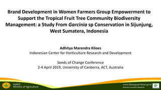 IAARD
Ministry of Agriculture
www.litbang.pertanian.go.id
Science.Innovation.Networks
Brand Development in Women Farmers Group Empowerment to
Support the Tropical Fruit Tree Community Biodiversity
Management: a Study From Garcinia sp Conservation in Sijunjung,
West Sumatera, Indonesia
Adhitya Marendra Kiloes
Indonesian Center for Horticulture Research and Development
Seeds of Change Conference
2-4 April 2019, University of Canberra, ACT, Australia
 