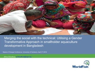  
 
 
 
 
 
 
PHOTO
Merging the social with the technical: Utilising a Gender 
Transformative Approach in smallholder aquaculture 
development in Bangladesh 
Seeds of Change Conference, University of Canberra, April 3rd
 2019
Afrina Choudhury, a.Choudhury@cigar.org 
 