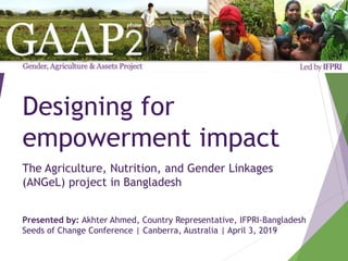 Designing for
empowerment impact
The Agriculture, Nutrition, and Gender Linkages
(ANGeL) project in Bangladesh
Presented by: Akhter Ahmed, Country Representative, IFPRI-Bangladesh
Seeds of Change Conference | Canberra, Australia | April 3, 2019
 
